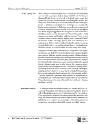 Essays: A never ending story August 10, 1999
RBC DS Capital Markets Research: ECONOMICS4 Œ
Here, perhaps, are a few thoughts from a cosmologist that might help
sort out what is going on. In Carl Sagan’s 1996 book The Demon
Haunted World: Science as a Candle in the Dark, we are taught that
the human species organizes its world around two poles, wonder and
skepticism, and that the pole of wonder has been around the longest
(about 13,000 years according to cave paintings) and consequently
hasthegreatestattractionforthehumanspecies.Peoplewereprepared
tobelievetheweirdestthings—thattheearthwasflat,thattwoobjects
ofdifferentweightdroppedfromthesamepointonearthwouldarrive
at different times, and that the sun revolved around the earth — until
science came along and brushed aside the wonder. Today, weird
wondersremainatthecentreofthepopularconsciousnesswithbelief
in pyramid power, astrology, ghosts, and alien abduction and
impregnation (both seem to come hand in hand, particularly among
females);beliefthatwecanspendmuchmorethanweearnindefinitely;
andthatAnastasia,JFKandElvislive,andmany,manyotherthings.
Skepticismliketheskeptichasalwayshadatoughertime.Although in
recentyears,likethelasttwocenturies,thingsarelookingup.Skeptics
unpreparedtofallinlinewiththecurrenteconomic,political,religious,
or cultural fashion in past centuries (and in some countries today as
well) were often shunned, excluded, jailed, exiled, mutilated, burnt at
thestake,putontherack,murdered,etc.Skepticsusuallyrailedagainst
the prevailing wonder, tried to poke holes in the consensus, shake
commonthinking,warnagainstthemob’stidalwaveofthinkingwhich,
in one way or another, would doom all to some common catastrophe,
or just point to a better way to make shirts. In the last two centuries,
however,skepticismhasfoundafantasticallyinthescientificmethod.
Verifiable,repeatableexperimentsdoneanywherebyanyonebasedon
scientificthinking,somethingthatthetheoreticalnuclearphysicistAlan
Cromer has argued is ‘an oasis in the midst of a vast desert of human
confusion’.Indeed.
The language used to describe the current and future state of the U.S.
economyandmarketsseemsfirmlyrootedinwonder,blindtothesiren
callsofskepticaleconomists,howeverfewtheremaybe.Nevertheless,
ifoneispreparedtobelieveinthescientificmethodasitappliestothe
studyofeconomiesandmarkets,thereisampleevidenceoftremendous
risks in the U.S. economy today, enough to forecast a recession as
soonasnextyearwithorwithoutY2Kturmoil,mostlikelywithout.
What’s going on?
A recession, really?
 