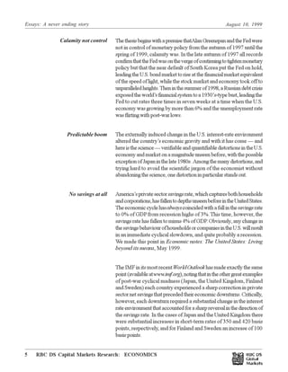 Essays: A never ending story August 10, 1999
RBC DS Capital Markets Research: ECONOMICS5 Œ
Key Financial Indicators
ThethesisbeginswithapremisethatAlanGreenspanandtheFedwere
not in control of monetary policy from the autumn of 1997 until the
spring of 1999, calamity was. In the late autumn of 1997 all records
confirmthattheFedwasonthevergeofcontinuingtotightenmonetary
policy but that the near default of South Korea put the Fed on hold,
leadingtheU.S.bondmarkettoriseatthefinancialmarketequivalent
of the speed of light, while the stock market and economy took off to
unparalleledheights.Theninthesummerof1998,aRussiandebtcrisis
exposedtheworld’sfinancialsystemtoa1930’s-typebust,leadingthe
Fed to cut rates three times in seven weeks at a time when the U.S.
economy was growing by more than 6% and the unemployment rate
wasflirtingwithpost-warlows.
The externally induced change in the U.S. interest-rate environment
altered the country’s economic gravity and with it has come — and
hereisthescience—verifiableandquantifiabledistortionsintheU.S.
economyandmarketonamagnitudeunseenbefore,withthepossible
exceptionofJapaninthelate1980s. Amongthemanydistortions,and
trying hard to avoid the scientific jargon of the economist without
abandoningthescience,onedistortioninparticularstandsout.
America’sprivatesectorsavingsrate,whichcapturesbothhouseholds
andcorporations,hasfallentodepthsunseenbeforeintheUnitedStates.
Theeconomiccyclehasalwayscoincidedwithafallinthesavingsrate
to 0% of GDPfrom recession highs of 3%.This time, however, the
savings rate has fallen to minus 4% of GDP. Obviously, any change in
thesavingsbehaviourofhouseholdsorcompaniesintheU.S.willresult
in an immediate cyclical slowdown, and quite probably a recession.
We made this point in Economic notes: The United States: Living
beyond its means, May 1999.
The IMF in its most recentWorldOutlookhas made exactly the same
point(availableatwww.imf.org),notingthatintheothergreatexamples
of post-war cyclical madness (Japan, the United Kingdom, Finland
and Sweden) each country experienced a sharp correction in private
sectornetsavingsthatprecededtheireconomicdownturns.Critically,
however, each downturn required a substantial change in the interest
rateenvironmentthataccountedforasharpreversalinthedirectionof
the savings rate. In the cases of Japan and the United Kingdom there
were substantial increases in short-term rates of 350 and 420 basis
points, respectively, and for Finland and Sweden an increase of 100
basis points.
Calamity not control
Predictable boom
No savings at all
 