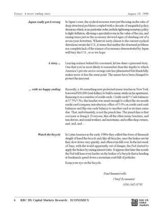 Essays: A never ending story August 10, 1999
RBC DS Capital Markets Research: ECONOMICS6 Œ
InJapan’scase,thecyclicalexcesseswerejusttheicingonthecakeof
deep structural problems coupled with a decade of misguided policy
decisionswhich,innoparticularorder,includetighteningmonetarypolicy
tofightdeflation,allowingaspeculativeriseinthevalueoftheyen,and
raising taxes just as the economy showed signs of climbing out of a
seven-year downturn. Whatever nasty climax to the current cyclical
distortionsawaitstheU.S.,itseemsthatneitherthestructuralproblems
norcompletelackofthescienceofeconomicsdemonstratedbyJapan
will bury the U.S., or so we hope.
Leaving science behind for a moment, let me share a personal story.
One that you’re more likely to remember than the depths to which
America’s private sector savings rate has plummeted but thankfully
makes more or less the same point. The names have been changed to
protecttheinnocent.
Recently, a 40-something rent-protected music teacher in NewYork
borrowed$30,000(realdollars)tobuildamusicstudioinhisapartment,
financing it on a number of credit cards. Credit cards?! Cash balances
at17.5%?!No,thisteacherwassmartenoughtocollectthesix-month
credit card company introductory offers of 5.0% on credit card cash
balances and flip one cash balance to another card as its time came
due.That, unfortunately, is not the punch line.The punch line is that
everyone is doing it. Everyone, like all the other music teachers, and
taxidrivers,andsocialworkers,andsecretaries,andcoffeeshopowners,
and, and, and ....
In LatinAmerica in the early 1980s they called this form of financial
sleight of hand thebicycle and,likeallbicycles,oncethebrakesarehit
theyslowdownveryquickly,andoftenevenfallover.Inthelastweek
of June, with the world apparently out of danger, the Fed started to
applythebrakesbyraisinginterestrates.Itappearsthatlaterthismonth
theFedwillleanevenharderonthebrakesofabicyclethatisheading
at breakneck speed down a mountain road full of potholes.
Keep your eye on the bicycle.
Paul Summerville
Chief Economist
(416) 842-8791
Japan really got it wrong
A story ...
... with no happy ending
Watch the bicycle
 