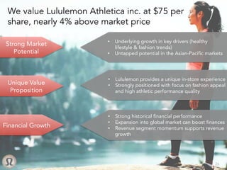 Unique Value
Proposition
•  Underlying growth in key drivers (healthy
lifestyle & fashion trends)
•  Untapped potential in the Asian-Pacific markets
•  Lululemon provides a unique in-store experience
•  Strongly positioned with focus on fashion appeal
and high athletic performance quality
•  Strong historical financial performance
•  Expansion into global market can boost finances
•  Revenue segment momentum supports revenue
growth
Financial Growth
Strong Market
Potential
We value Lululemon Athletica inc. at $75 per
share, nearly 4% above market price
	
26
 