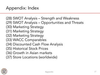 Appendix! 27
Appendix: Index
(28) SWOT Analysis – Strength and Weakness
(29) SWOT Analysis – Opportunities and Threats
(30) Marketing Strategy
(31) Marketing Strategy
(32) Marketing Strategy
(33) WACC Comparables
(34) Discounted Cash Flow Analysis
(35) Historical Stock Prices
(36) Growth in Asian markets
(37) Store Locations (worldwide)
 