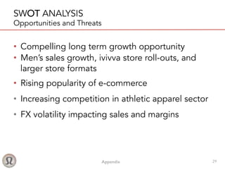 Appendix! 29
SWOT ANALYSIS
Opportunities and Threats
•  Compelling long term growth opportunity
•  Men’s sales growth, ivivva store roll-outs, and
larger store formats
•  Rising popularity of e-commerce
•  Increasing competition in athletic apparel sector
•  FX volatility impacting sales and margins
 