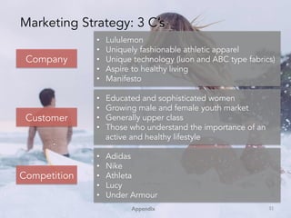Appendix!
Company
Competition
Customer
•  Lululemon
•  Uniquely fashionable athletic apparel
•  Unique technology (luon and ABC type fabrics)
•  Aspire to healthy living
•  Manifesto
•  Educated and sophisticated women
•  Growing male and female youth market
•  Generally upper class
•  Those who understand the importance of an
active and healthy lifestyle
•  Adidas
•  Nike
•  Athleta
•  Lucy
•  Under Armour
Marketing Strategy: 3 C’s
32	
 