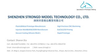 Specialized in Prototypes Making
SHENZHEN STRONGD MODEL TECHNOLOGY CO., LTD.
深圳市思俊达模型有限公司
Contact: Sharon Xia
Cell: +86-018075124896 | Tel: +86-0755-23708312 | Fax: +86-0755-29810720
Email: sharon@szstrongd.com | Web: www.strongd.cn
Add.: 2F, Bldg G, Jiangxia Science Park, Huangfengling Industrial Ave., Shiyan, Bao'an Dist., Shenzhen, China
Plastic&Metal Prototype Manufacturer High Precision CNC Machining
Injection Mold&OEM/ODM Manufacturer SLA/SLS/3D Printing
Vacuum Casting (Silicone Mold ) Rapid Prototype
 