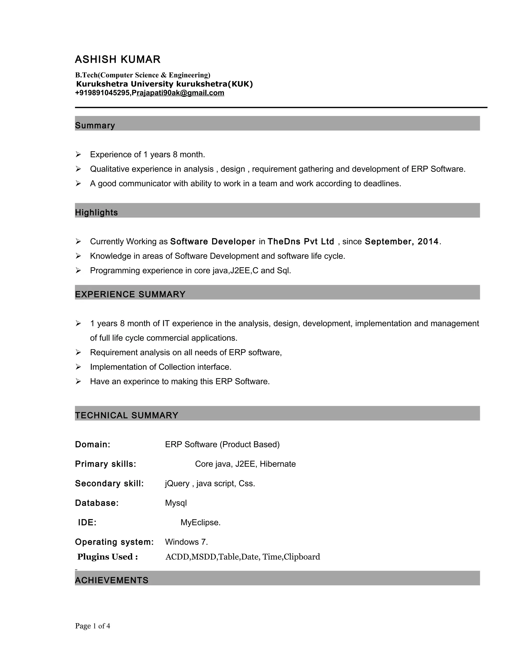 ASHISH KUMAR
B.Tech(Computer Science & Engineering)
Kurukshetra University kurukshetra(KUK)
+919891045295,Prajapati90ak@gmail.com
Summary
 Experience of 1 years 8 month.
 Qualitative experience in analysis , design , requirement gathering and development of ERP Software.
 A good communicator with ability to work in a team and work according to deadlines.
Highlights
 Currently Working as Software Developer in TheDns Pvt Ltd , since September, 2014.
 Knowledge in areas of Software Development and software life cycle.
 Programming experience in core java,J2EE,C and Sql.
EXPERIENCE SUMMARY
 1 years 8 month of IT experience in the analysis, design, development, implementation and management
of full life cycle commercial applications.
 Requirement analysis on all needs of ERP software,
 Implementation of Collection interface.
 Have an experince to making this ERP Software.
TECHNICAL SUMMARY
Domain: ERP Software (Product Based)
Primary skills: Core java, J2EE, Hibernate
Secondary skill: jQuery , java script, Css.
Database: Mysql
IDE: MyEclipse.
Operating system: Windows 7.
Plugins Used : ACDD,MSDD,Table,Date, Time,Clipboard
ACHIEVEMENTS
Page 1 of 4
 
