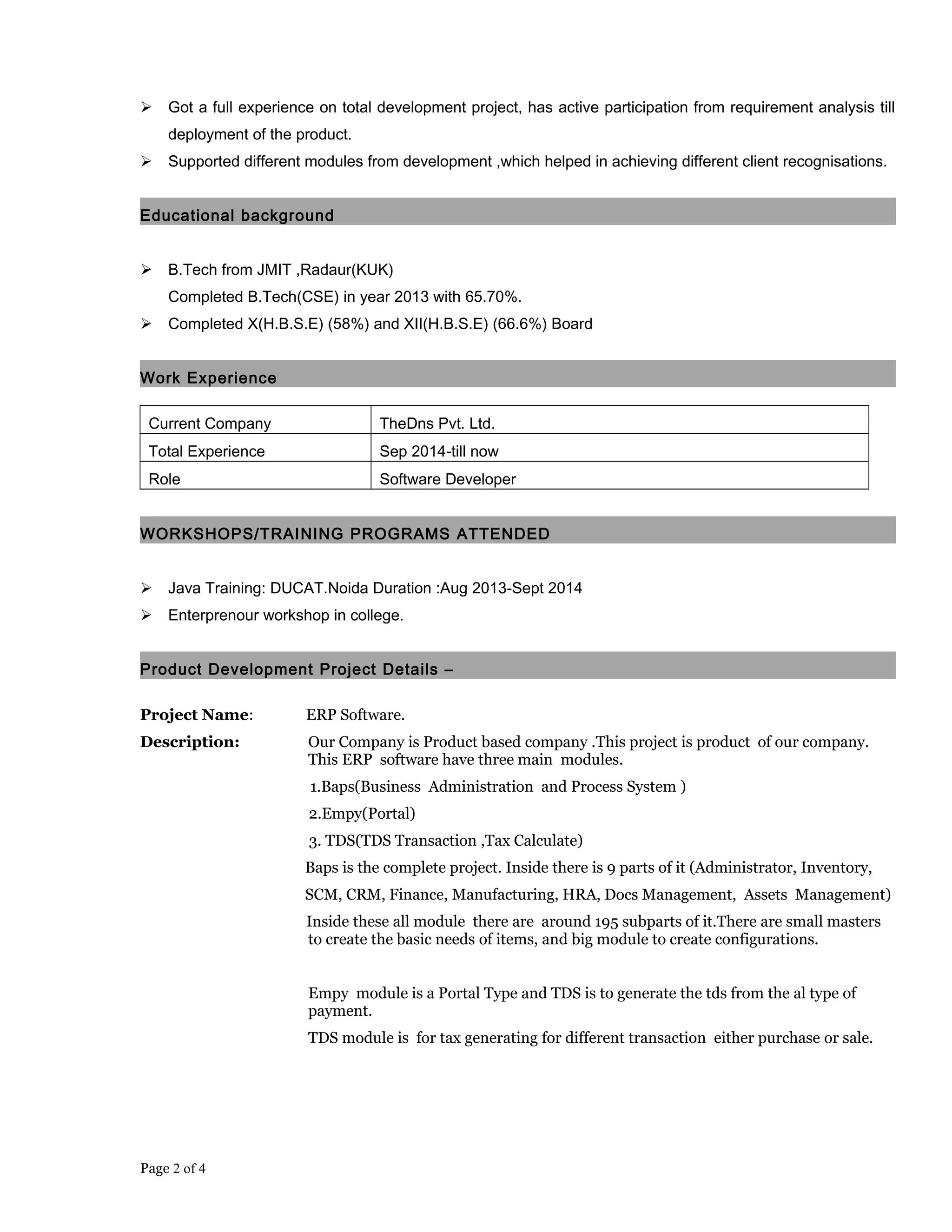  Got a full experience on total development project, has active participation from requirement analysis till
deployment of the product.
 Supported different modules from development ,which helped in achieving different client recognisations.
Educational background
 B.Tech from JMIT ,Radaur(KUK)
Completed B.Tech(CSE) in year 2013 with 65.70%.
 Completed X(H.B.S.E) (58%) and XII(H.B.S.E) (66.6%) Board
Work Experience
Current Company TheDns Pvt. Ltd.
Total Experience Sep 2014-till now
Role Software Developer
WORKSHOPS/TRAINING PROGRAMS ATTENDED
 Java Training: DUCAT.Noida Duration :Aug 2013-Sept 2014
 Enterprenour workshop in college.
Product Development Project Details –
Project Name: ERP Software.
Description: Our Company is Product based company .This project is product of our company.
This ERP software have three main modules.
1.Baps(Business Administration and Process System )
2.Empy(Portal)
3. TDS(TDS Transaction ,Tax Calculate)
Baps is the complete project. Inside there is 9 parts of it (Administrator, Inventory,
SCM, CRM, Finance, Manufacturing, HRA, Docs Management, Assets Management)
Inside these all module there are around 195 subparts of it.There are small masters
to create the basic needs of items, and big module to create configurations.
Empy module is a Portal Type and TDS is to generate the tds from the al type of
payment.
TDS module is for tax generating for different transaction either purchase or sale.
Page 2 of 4
 