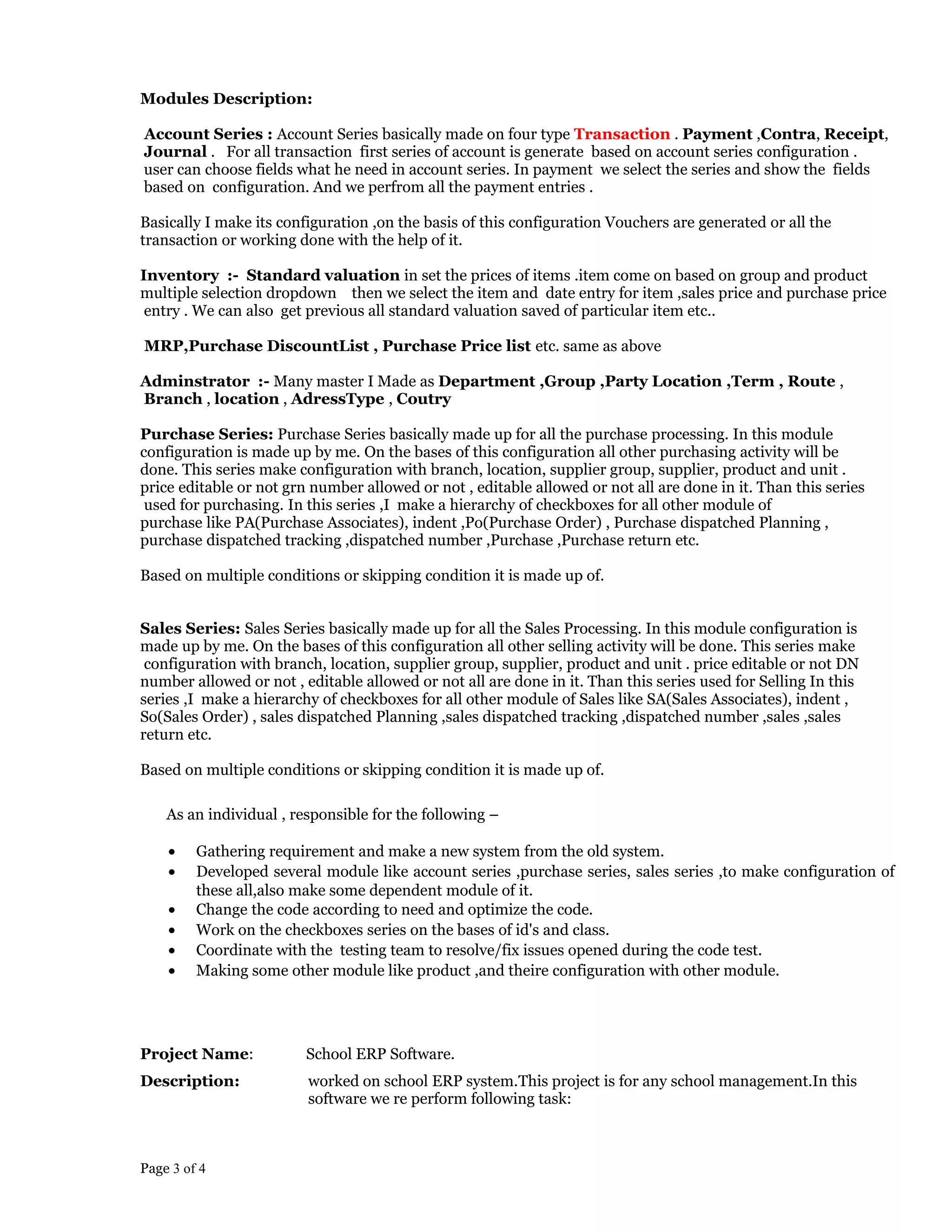 Modules Description:
Account Series : Account Series basically made on four type Transaction . Payment ,Contra, Receipt,
Journal . For all transaction first series of account is generate based on account series configuration .
user can choose fields what he need in account series. In payment we select the series and show the fields
based on configuration. And we perfrom all the payment entries .
Basically I make its configuration ,on the basis of this configuration Vouchers are generated or all the
transaction or working done with the help of it.
Inventory :- Standard valuation in set the prices of items .item come on based on group and product
multiple selection dropdown then we select the item and date entry for item ,sales price and purchase price
entry . We can also get previous all standard valuation saved of particular item etc..
MRP,Purchase DiscountList , Purchase Price list etc. same as above
Adminstrator :- Many master I Made as Department ,Group ,Party Location ,Term , Route ,
Branch , location , AdressType , Coutry
Purchase Series: Purchase Series basically made up for all the purchase processing. In this module
configuration is made up by me. On the bases of this configuration all other purchasing activity will be
done. This series make configuration with branch, location, supplier group, supplier, product and unit .
price editable or not grn number allowed or not , editable allowed or not all are done in it. Than this series
used for purchasing. In this series ,I make a hierarchy of checkboxes for all other module of
purchase like PA(Purchase Associates), indent ,Po(Purchase Order) , Purchase dispatched Planning ,
purchase dispatched tracking ,dispatched number ,Purchase ,Purchase return etc.
Based on multiple conditions or skipping condition it is made up of.
Sales Series: Sales Series basically made up for all the Sales Processing. In this module configuration is
made up by me. On the bases of this configuration all other selling activity will be done. This series make
configuration with branch, location, supplier group, supplier, product and unit . price editable or not DN
number allowed or not , editable allowed or not all are done in it. Than this series used for Selling In this
series ,I make a hierarchy of checkboxes for all other module of Sales like SA(Sales Associates), indent ,
So(Sales Order) , sales dispatched Planning ,sales dispatched tracking ,dispatched number ,sales ,sales
return etc.
Based on multiple conditions or skipping condition it is made up of.
As an individual , responsible for the following –
• Gathering requirement and make a new system from the old system.
• Developed several module like account series ,purchase series, sales series ,to make configuration of
these all,also make some dependent module of it.
• Change the code according to need and optimize the code.
• Work on the checkboxes series on the bases of id's and class.
• Coordinate with the testing team to resolve/fix issues opened during the code test.
• Making some other module like product ,and theire configuration with other module.
Project Name: School ERP Software.
Description: worked on school ERP system.This project is for any school management.In this
software we re perform following task:
Page 3 of 4
 