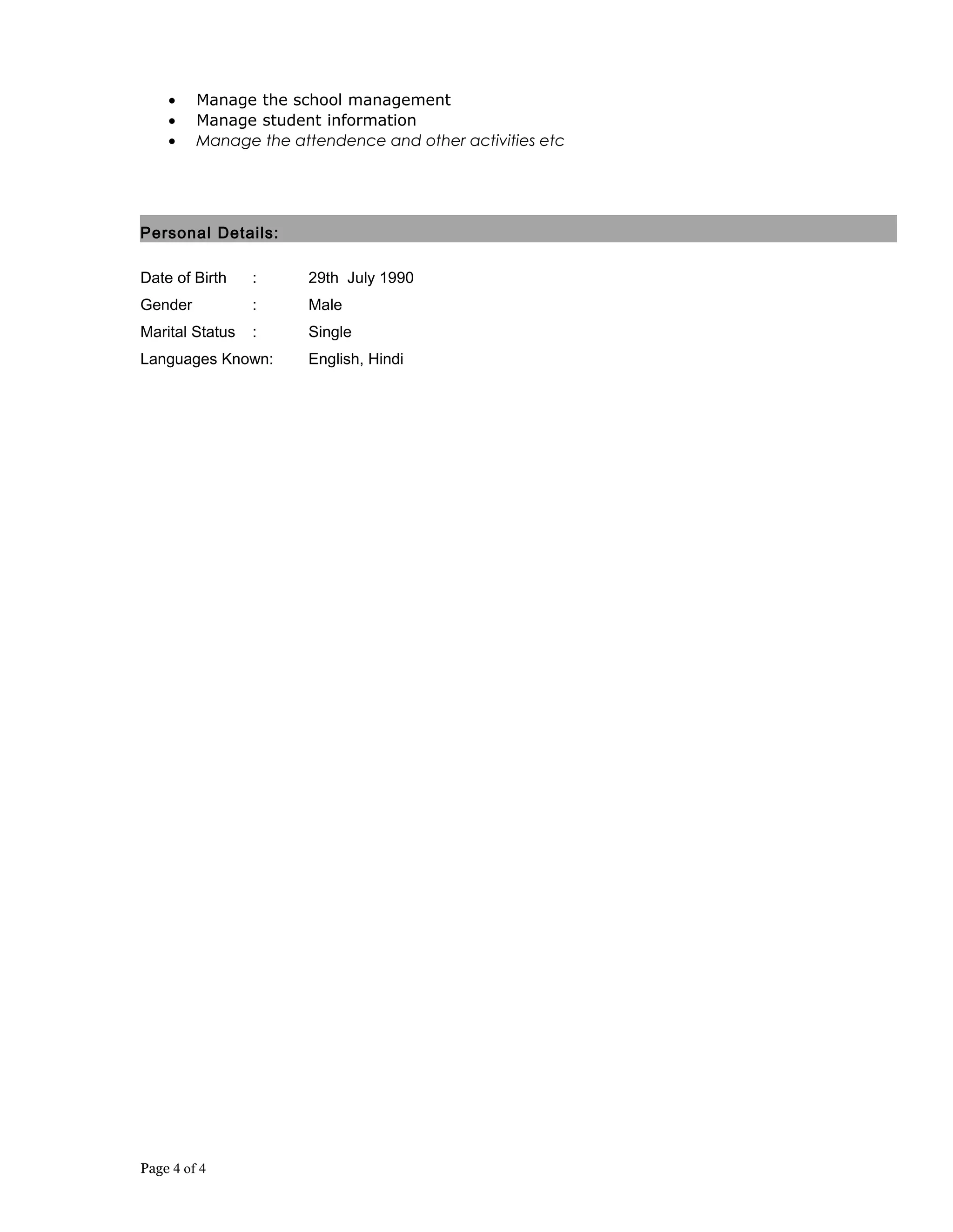 • Manage the school management
• Manage student information
• Manage the attendence and other activities etc
Personal Details:
Date of Birth : 29th July 1990
Gender : Male
Marital Status : Single
Languages Known: English, Hindi
Page 4 of 4
 