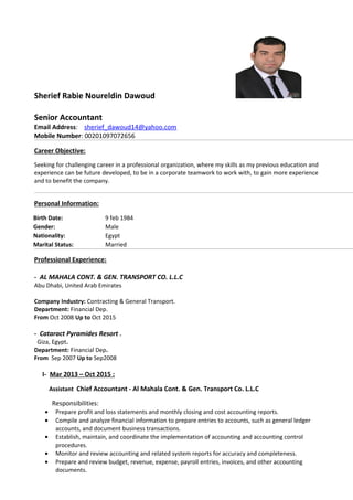 Sherief Rabie Noureldin Dawoud
Senior Accountant
Email Address: sherief_dawoud14@yahoo.com
Mobile Number: 00201097072656
Career Objective:
Seeking for challenging career in a professional organization, where my skills as my previous education and
experience can be future developed, to be in a corporate teamwork to work with, to gain more experience
and to benefit the company.
Personal Information:
Birth Date: 9 feb 1984
Gender: Male
Nationality: Egypt
Marital Status: Married
Professional Experience:
- AL MAHALA CONT. & GEN. TRANSPORT CO. L.L.C
Abu Dhabi, United Arab Emirates
Company Industry: Contracting & General Transport.
Department: Financial Dep.
From Oct 2008 Up to Oct 2015
- Cataract Pyramides Resort .
Giza, Egypt.
Department: Financial Dep.
From Sep 2007 Up to Sep2008
I- Mar 2013 – Oct 2015 :
Assistant Chief Accountant - Al Mahala Cont. & Gen. Transport Co. L.L.C
Responsibilities:
• Prepare profit and loss statements and monthly closing and cost accounting reports.
• Compile and analyze financial information to prepare entries to accounts, such as general ledger
accounts, and document business transactions.
• Establish, maintain, and coordinate the implementation of accounting and accounting control
procedures.
• Monitor and review accounting and related system reports for accuracy and completeness.
• Prepare and review budget, revenue, expense, payroll entries, invoices, and other accounting
documents.
 
