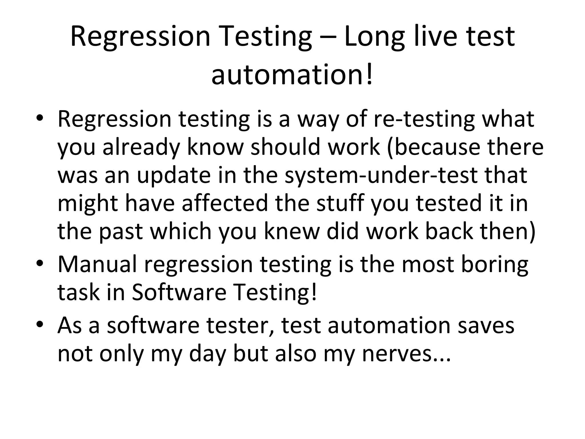 Regression Testing – Long live test
automation!
• Regression testing is a way of re-testing what
you already know should work (because there
was an update in the system-under-test that
might have affected the stuff you tested it in
the past which you knew did work back then)
• Manual regression testing is the most boring
task in Software Testing!
• As a software tester, test automation saves
not only my day but also my nerves...
 