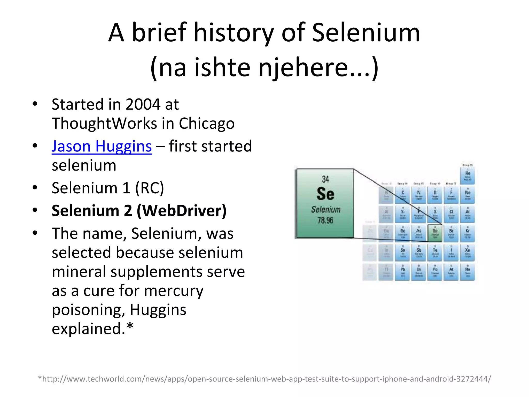 A brief history of Selenium
(na ishte njehere...)
• Started in 2004 at
ThoughtWorks in Chicago
• Jason Huggins – first started
selenium
• Selenium 1 (RC)
• Selenium 2 (WebDriver)
• The name, Selenium, was
selected because selenium
mineral supplements serve
as a cure for mercury
poisoning, Huggins
explained.*
*http://www.techworld.com/news/apps/open-source-selenium-web-app-test-suite-to-support-iphone-and-android-3272444/
 