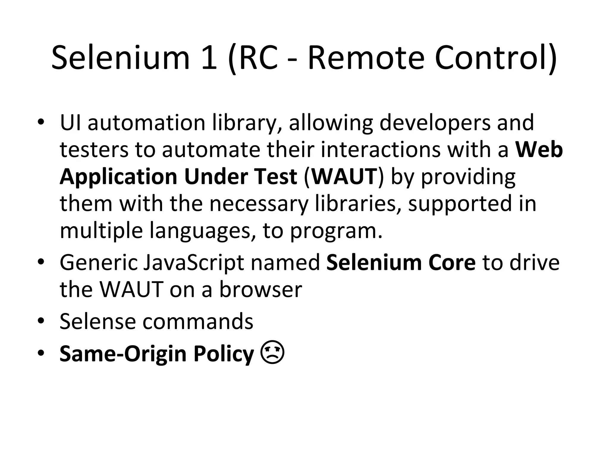 Selenium 1 (RC - Remote Control)
• UI automation library, allowing developers and
testers to automate their interactions with a Web
Application Under Test (WAUT) by providing
them with the necessary libraries, supported in
multiple languages, to program.
• Generic JavaScript named Selenium Core to drive
the WAUT on a browser
• Selense commands
• Same-Origin Policy ☹
 