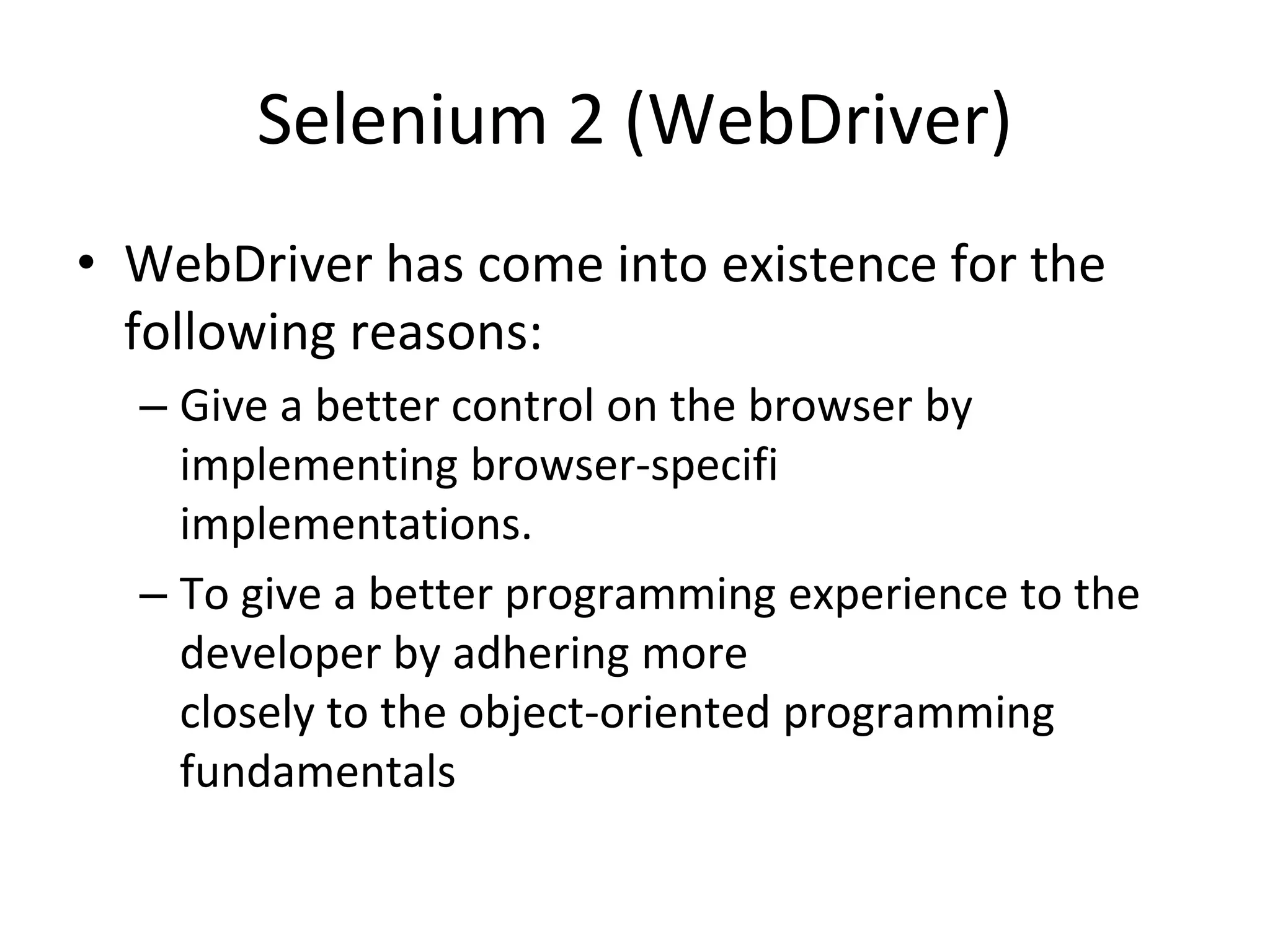 Selenium 2 (WebDriver)
• WebDriver has come into existence for the
following reasons:
– Give a better control on the browser by
implementing browser-specifi
implementations.
– To give a better programming experience to the
developer by adhering more
closely to the object-oriented programming
fundamentals
 