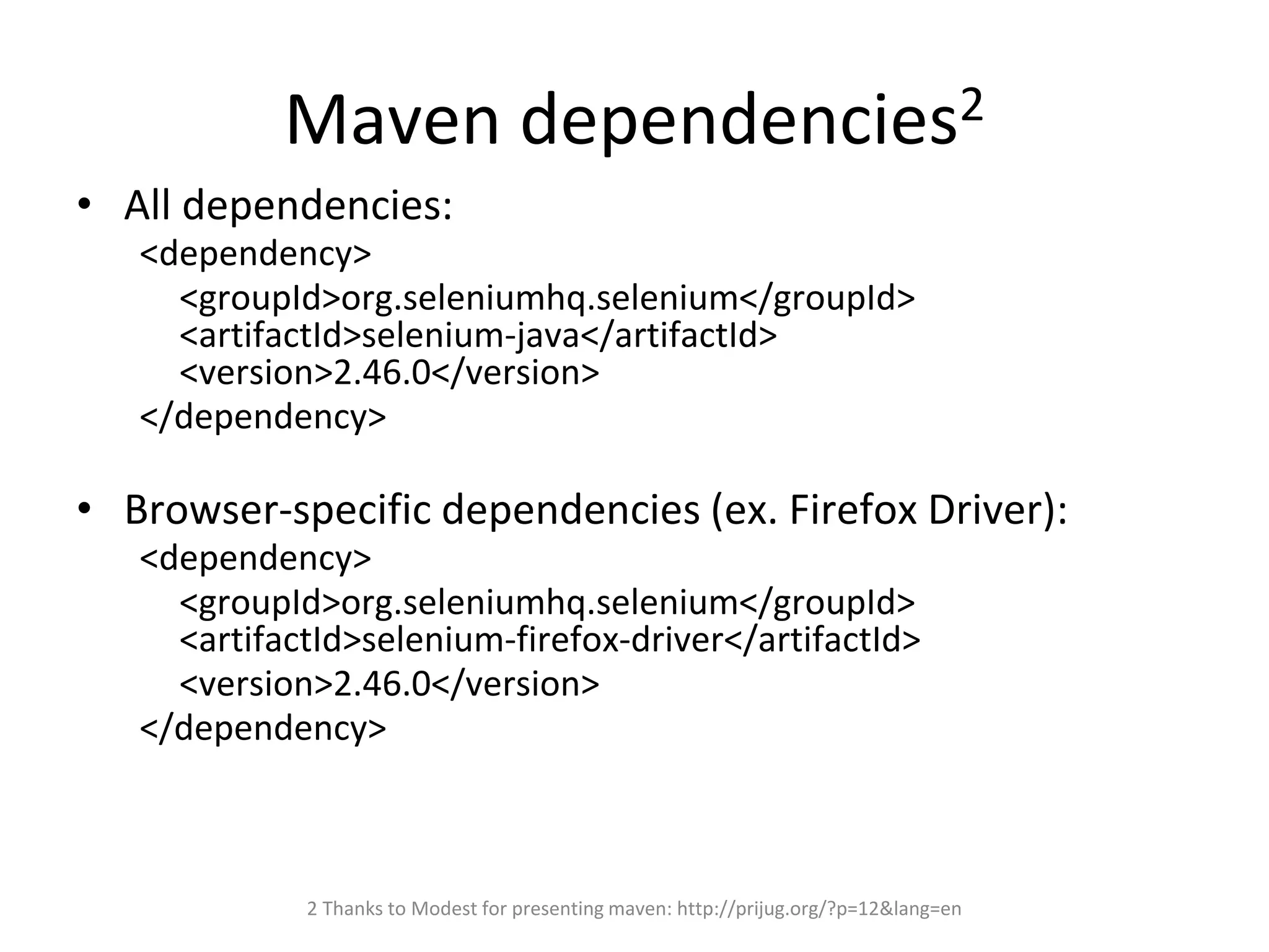 Maven dependencies2
• All dependencies:
<dependency>
<groupId>org.seleniumhq.selenium</groupId>
<artifactId>selenium-java</artifactId>
<version>2.46.0</version>
</dependency>
• Browser-specific dependencies (ex. Firefox Driver):
<dependency>
<groupId>org.seleniumhq.selenium</groupId>
<artifactId>selenium-firefox-driver</artifactId>
<version>2.46.0</version>
</dependency>
2 Thanks to Modest for presenting maven: http://prijug.org/?p=12&lang=en
 