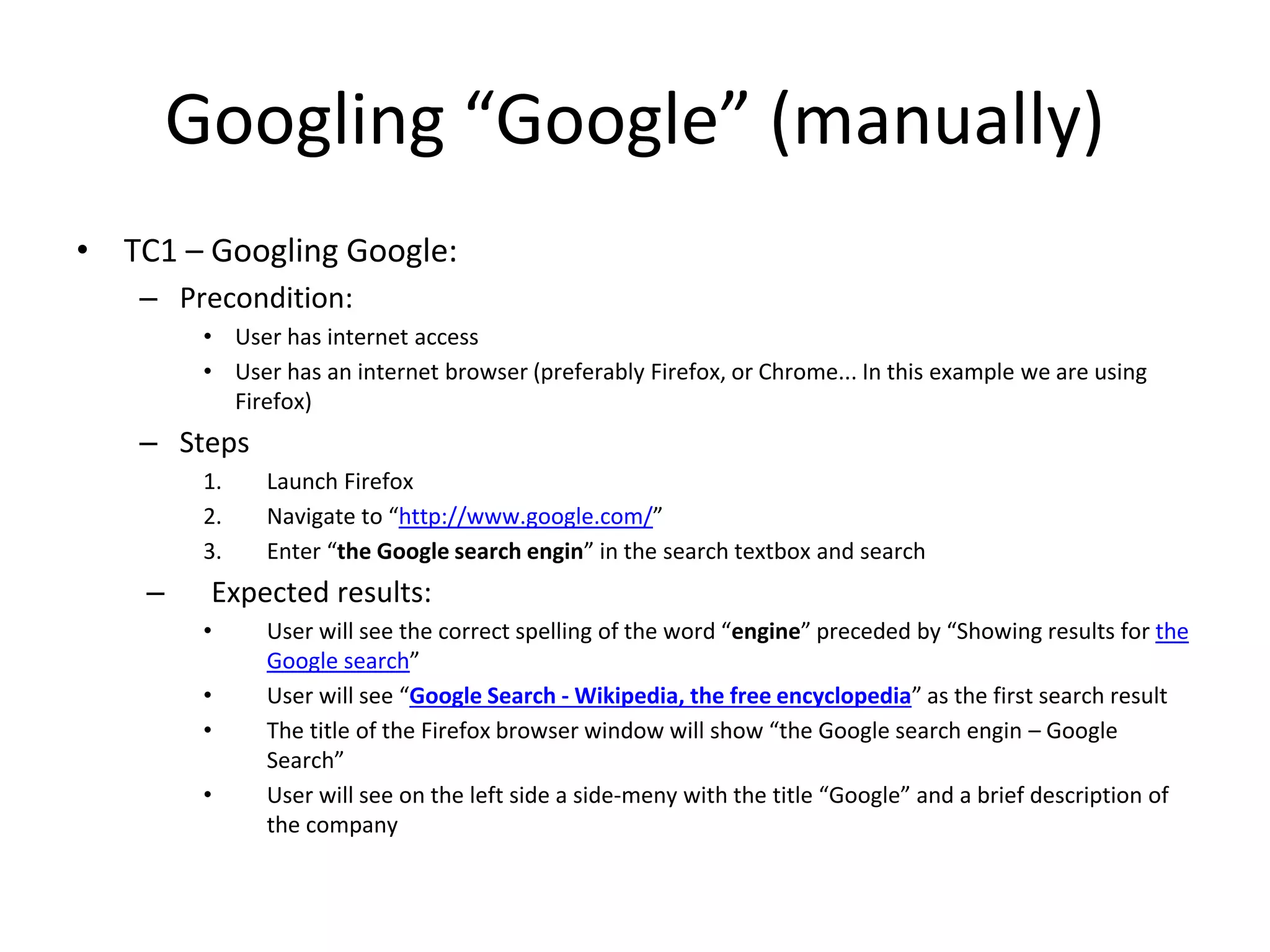 Googling “Google” (manually)
• TC1 – Googling Google:
– Precondition:
• User has internet access
• User has an internet browser (preferably Firefox, or Chrome... In this example we are using
Firefox)
– Steps
1. Launch Firefox
2. Navigate to “http://www.google.com/”
3. Enter “the Google search engin” in the search textbox and search
– Expected results:
• User will see the correct spelling of the word “engine” preceded by “Showing results for the
Google search”
• User will see “Google Search - Wikipedia, the free encyclopedia” as the first search result
• The title of the Firefox browser window will show “the Google search engin – Google
Search”
• User will see on the left side a side-meny with the title “Google” and a brief description of
the company
 