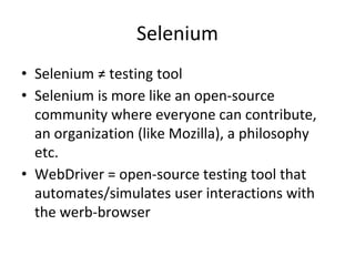 Selenium
• Selenium ≠ testing tool
• Selenium is more like an open-source
community where everyone can contribute,
an organization (like Mozilla), a philosophy
etc.
• WebDriver = open-source testing tool that
automates/simulates user interactions with
the werb-browser
 