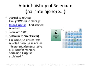 A brief history of Selenium
(na ishte njehere...)
• Started in 2004 at
ThoughtWorks in Chicago
• Jason Huggins – first started
selenium
• Selenium 1 (RC)
• Selenium 2 (WebDriver)
• The name, Selenium, was
selected because selenium
mineral supplements serve
as a cure for mercury
poisoning, Huggins
explained.*
*http://www.techworld.com/news/apps/open-source-selenium-web-app-test-suite-to-support-iphone-and-android-3272444/
 