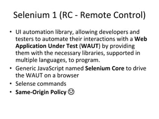 Selenium 1 (RC - Remote Control)
• UI automation library, allowing developers and
testers to automate their interactions with a Web
Application Under Test (WAUT) by providing
them with the necessary libraries, supported in
multiple languages, to program.
• Generic JavaScript named Selenium Core to drive
the WAUT on a browser
• Selense commands
• Same-Origin Policy ☹
 