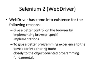 Selenium 2 (WebDriver)
• WebDriver has come into existence for the
following reasons:
– Give a better control on the browser by
implementing browser-specifi
implementations.
– To give a better programming experience to the
developer by adhering more
closely to the object-oriented programming
fundamentals
 