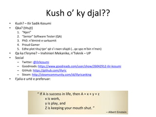 Kush o’ ky djal??
• Kush? – Ilir Sadik Kosumi
• Qka? (titujt)
1. “Njeri”
2. “Senior” Software Tester (QA)
3. PhD. n’lëminë e sarkazmit
4. Proud Gamer
5. Edhe plot tituj tjer’ që s’i nxen sllajdi (...qe spo m’bin n’men)
• Qa ka t’kryme? – Inxhinieri Mekanike, n’Teknik – UP
• Social
– Twitter: @ilirkosumi
– Goodreads: https://www.goodreads.com/user/show/26042912-ilir-kosumi
– GitHub: https://github.com/illyric
– Steam: http://steamcommunity.com/id/illyricanking
• Fjalia e urtë e preferuar:
“ If A is success in life, then A = x + y + z
x is work,
y is play, and
Z is keeping your mouth shut. ”
– Albert Einstein
 