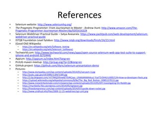 References
• Selenium website: http://www.seleniumhq.org/
• The Pragmatic Programmer: From Journeyman to Master - Andrew Hunt: http://www.amazon.com/The-
Pragmatic-Programmer-Journeyman-Master/dp/020161622X
• Selenium WebDriver Practical Guide – Satya Avasarala: https://www.packtpub.com/web-development/selenium-
webdriver-practical-guide
• ISTQB Foundation Level Sylabus: http://www.istqb.org/downloads/finish/16/15.html
• (Good Old) Wikipedia:
– https://en.wikipedia.org/wiki/Software_testing
– https://en.wikipedia.org/wiki/Selenium_(software)
• Techworld.com: http://www.techworld.com/news/apps/open-source-selenium-web-app-test-suite-to-support-
iphone-and-android-3272444/
• Appium: http://appium.io/index.html?lang=en
• PriJUG maven meetup: http://prijug.org/?p=12&lang=en
• GitHub project: https://github.com/illyric/selenium-presantation-demo
• Pictures:
– http://www.dumpaday.com/wp-content/uploads/2014/01/sarcasm-3.jpg
– http://pubs.usgs.gov/of/2006/1184/1184.jpg
– http://2.bp.blogspot.com/-H77MQZVhxw8/T0JNCjiqo_I/AAAAAAAAAco/-YzaIT2rDH4/s1600/124+How+a+developer+feels.png
– https://upload.wikimedia.org/wikipedia/commons/8/8e/The_Big_Red_Button_(3085157011).jpg
– http://www.instantcheckmate.com/crimewire/wp-content/uploads/2013/05/DIY-Investigating-On-Reddit.jpg
– https://maribiella.files.wordpress.com/2014/05/signpost.jpg
– http://freedompreneur.com/wp-content/uploads/2014/07/upside-down-rocket.jpg
– http://www.sindhud.info/files/2009-11-25-webdriver/api-uml.png
 