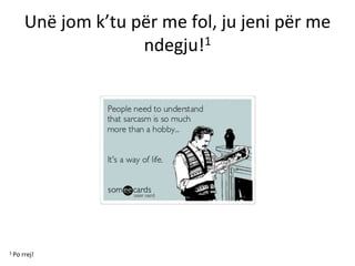 Unë jom k’tu për me fol, ju jeni për me
ndegju!1
1 Po rrej!
 