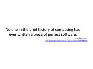 No one in the brief history of computing has
ever written a piece of perfect software.
― Andrew Hunt,
The Pragmatic Programmer: From Journeyman to Master
 