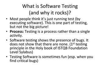 What is Software Testing
(and why it rocks)?
• Most people think it’s just running test (by
executing software). This is one part of testing,
but not the big picture!
• Process: Testing is a process rather than a single
activity.
• Software testing shows the presence of bugs. It
does not show that there are none. (1st testing
principle in the Holy book of ISTQB Foundation
Level Sylabus)
• Testing Software is sometimes fun (esp. when you
find critical bugs)
 