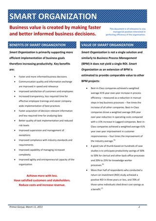 SMART ORGANIZATION
Business value is created by making faster
and better informed business decisions.
This document is of relevance to any
managerial position interested in
perfecting efficiency of the organization.
Primoz Gorjup, March 11, 2013 2
BENEFITS OF SMART ORGANIZATION VALUE OF SMART ORGANIZATION
Smart Organization is primarily supporting more
efficient implementation of business goals
therefore increasing productivity. Key benefits
are:
 Faster and more informed business decisions
 Communication quality and information exchange
are improved in speed and relevance
 Improved satisfaction of customers and employees
 Increased transparency, less required time for
effective employee trainings and easier company-
wide implementation of best practices
 Faster acquisition of decision-relevant information
and less required time for analyzing data
 Better quality of task implementation and reduced
risk levels
 Improved supervision and management of
exceptions
 Improved compliance with industry standards and
requirements
 Improved capability of managing increased
complexity
 Improved agility and entrepreneurial capacity of the
organization
Achieve more with less.
Have satisfied customers and stakeholders.
Reduce costs and increase revenue.
Smart Organization is not a single solution and
similarly to Business Process Management
(BPM) it does not yield a single ROI. Smart
Organization as an extension of BPM is
estimated to provide comparable value to other
BPM projects:
 Best-in-Class companies achieved a weighted
average 41% year over year increase in process
efficiency – measured as a reduction in manual
steps in key business processes – five times the
increase of all other companies. Best-in-Class
companies drove a weighted average 26% year
over year reduction in operating costs compared
with a 15% increase in Laggard companies. Best-in-
Class companies achieved a weighted average 41%
year over year improvement in customer
responsiveness – four times the improvement of
the industry average.
[5]
 A good rule of thumb based on hundreds of case
studies is to anticipate productivity savings of 30%
to 50% for clerical and other back-office processes
and 20% to 25% for knowledge worker
processes.
[6]
 More than half of respondents who conducted a
return on investment (ROI) study achieved a
positive ROI in three years or less, and 70% of
those same individuals cited direct cost savings as
a benefit.
[7]
 