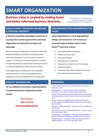 SMART ORGANIZATION
Business value is created by making faster
and better informed business decisions.
This document is of relevance to any
managerial position interested in
perfecting efficiency of the organization.
Primoz Gorjup, March 11, 2013 3
SHOULD SMART ORGANIZATION BECOME
A STRATEGIC PRIORITY?
REQUIREMENTS FOR IMPLEMENTING THE
VALUE
A decisive competitive advantage is paramount in
securing future market opportunities and Smart
Organization has potential to provide such
advantage.
With increasing processing power of computers, exponential
growth of available business data and already available
reasoning-technologies it is natural to expect important
progress in this domain and therefore prepare the business
for exploiting vast future opportunities by starting early work
on systems enabling super-efficient decision-making.
Smart Organization can help secure a firm competitive
position but only if it is one of the strategic priorities
supported by strong commitment from the management.
Smart Organization is a set of organizational
changes and innovations and in interest of
successful implementation critical success
factors[8]
need to be in place:
 Commitment of the management
 Defined and shared vision
 Passionate champion
 Dedicated team and resources
 Integrated mix of business and IT knowledge
 Formalized program
 Formalized, informatized, integrated, measured
and automated business processes
CONTACT INFORMATION REFERENCES
For any additional information regarding options
in implementing Smart Organization please
contact:
Primoz Gorjup
+386 31 815 915
primoz.gorjup@gmail.com
[1] J.A. “Global trends for 2013.” The Economist. Nov 26, 2012.
Web. Mar 4, 2013.
[2] Nedeltchev, P. “The new opportunities of enterprise
networking.” Cisco Systems. February 2012. Web. 5/3/13.
[3] Gartner Press Release. “Gartner Identifies the Top 10 Strategic
Technology Trends for 2013.” Gartner. Oct 23 2012. Web. Feb 15,
2013.
[4] Hill, J. and Rock, G. »BPM Outlook: Gartner Outlines 2013
Trends.« Gartner and BPMInstitute.org. February 26, 2013. Web.
March 5, 2013.
[5] Lock, M. “BPM and Beyond.” Aberdeen Group. Nov 2008. Web.
Dec 18, 2012.
[6] Richardson, C. et al. “The ROI Of BPM Suites.” Forrester. Aug 22
2011. Web. Feb 14, 2013.
[7] Frappaolo, C. and Keldsen, D. “Business Process Management
(BPM).” AIIM Market Intelligence. Q3 2008. Web. Dec 18, 2012.
[8] Govindarajan V. “Innovation's Nine Critical Success Factors.”
HBR Blog Network. July 5, 2011. Web. Mar 5 2013
 