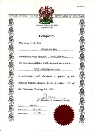 REPUBLIC OF SOUTH AFRICA DEPARTMENT OF MANPOWER
Manpower Training AcL 1981
(Regulation 16)
Certiftcate
Thb is to certrfy that
DE$IOND SEAN PAUL
identity document number . . . . . .990.??.1.p].??..q9. .q.
has passed a qalifuing test in the tradeloccupation... ..
.F.IILqB. Ll Ig.Lvp.lryg. I+g.'tI trt'!gl. . . .
in accordance with standards recognbed by the
National Training bard in terms of sectiore.l.3.(!il. of
the Planpou)er Ttaining Act, lg17.
Number ...........9.y.ry.. t9.?.............. ...
Date tested ........... ?* r.*.;!.?..8.7....... . . . .
Date of bsu". ........ . !1:.9.t .1 997. .. . .. . . ..
Man. 694 (E)
 