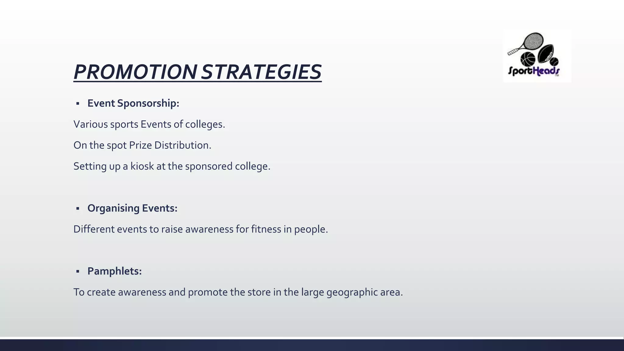 PROMOTION STRATEGIES
 Event Sponsorship:
Various sports Events of colleges.
On the spot Prize Distribution.
Setting up a kiosk at the sponsored college.
 Organising Events:
Different events to raise awareness for fitness in people.
 Pamphlets:
To create awareness and promote the store in the large geographic area.
 