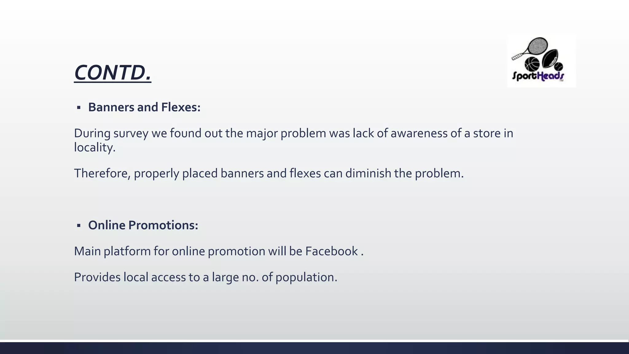 CONTD.
 Banners and Flexes:
During survey we found out the major problem was lack of awareness of a store in
locality.
Therefore, properly placed banners and flexes can diminish the problem.
 Online Promotions:
Main platform for online promotion will be Facebook .
Provides local access to a large no. of population.
 