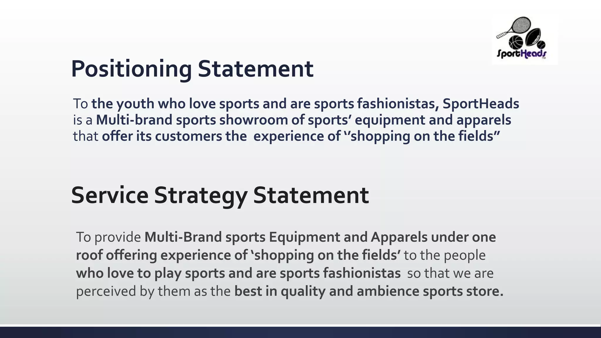 Positioning Statement
To the youth who love sports and are sports fashionistas, SportHeads
is a Multi-brand sports showroom of sports’ equipment and apparels
that offer its customers the experience of ‘’shopping on the fields”
Service Strategy Statement
To provide Multi-Brand sports Equipment and Apparels under one
roof offering experience of ‘shopping on the fields’ to the people
who love to play sports and are sports fashionistas so that we are
perceived by them as the best in quality and ambience sports store.
 