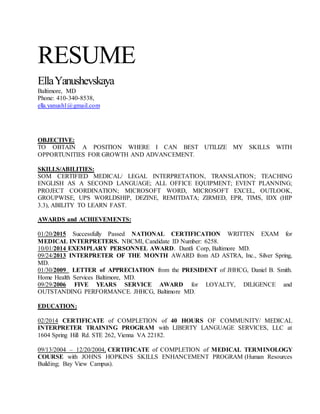 RESUME
EllaYanushevskaya
Baltimore, MD
Phone: 410-340-8538,
ella.yanush1@gmail.com
OBJECTIVE:
TO OBTAIN A POSITION WHERE I CAN BEST UTILIZE MY SKILLS WITH
OPPORTUNITIES FOR GROWTH AND ADVANCEMENT.
SKILLS/ABILITIES:
SOM CERTIFIED MEDICAL/ LEGAL INTERPRETATION, TRANSLATION; TEACHING
ENGLISH AS A SECOND LANGUAGE; ALL OFFICE EQUIPMENT; EVENT PLANNING;
PROJECT COORDINATION; MICROSOFT WORD, MICROSOFT EXCEL, OUTLOOK,
GROUPWISE, UPS WORLDSHIP, DEZINE, REMITDATA; ZIRMED, EPR, TIMS, IDX (HIP
3.3), ABILITY TO LEARN FAST.
AWARDS and ACHIEVEMENTS:
01/20/2015 Successfully Passed NATIONAL CERTIFICATION WRITTEN EXAM for
MEDICAL INTERPRETERS. NBCMI, Candidate ID Number: 6258.
10/01/2014 EXEMPLARY PERSONNEL AWARD. Dantli Corp, Baltimore MD.
09/24/2013 INTERPRETER OF THE MONTH AWARD from AD ASTRA, Inc., Silver Spring,
MD.
01/30/2009 LETTER of APPRECIATION from the PRESIDENT of JHHCG, Daniel B. Smith.
Home Health Services Baltimore, MD.
09/29/2006 FIVE YEARS SERVICE AWARD for LOYALTY, DILIGENCE and
OUTSTANDING PERFORMANCE. JHHCG, Baltimore MD.
EDUCATION:
02/2014 CERTIFICATE of COMPLETION of 40 HOURS OF COMMUNITY/ MEDICAL
INTERPRETER TRAINING PROGRAM with LIBERTY LANGUAGE SERVICES, LLC at
1604 Spring Hill Rd. STE 262, Vienna VA 22182.
09/13/2004 – 12/20/2004, CERTIFICATE of COMPLETION of MEDICAL TERMINOLOGY
COURSE with JOHNS HOPKINS SKILLS ENHANCEMENT PROGRAM (Human Resources
Building; Bay View Campus).
 