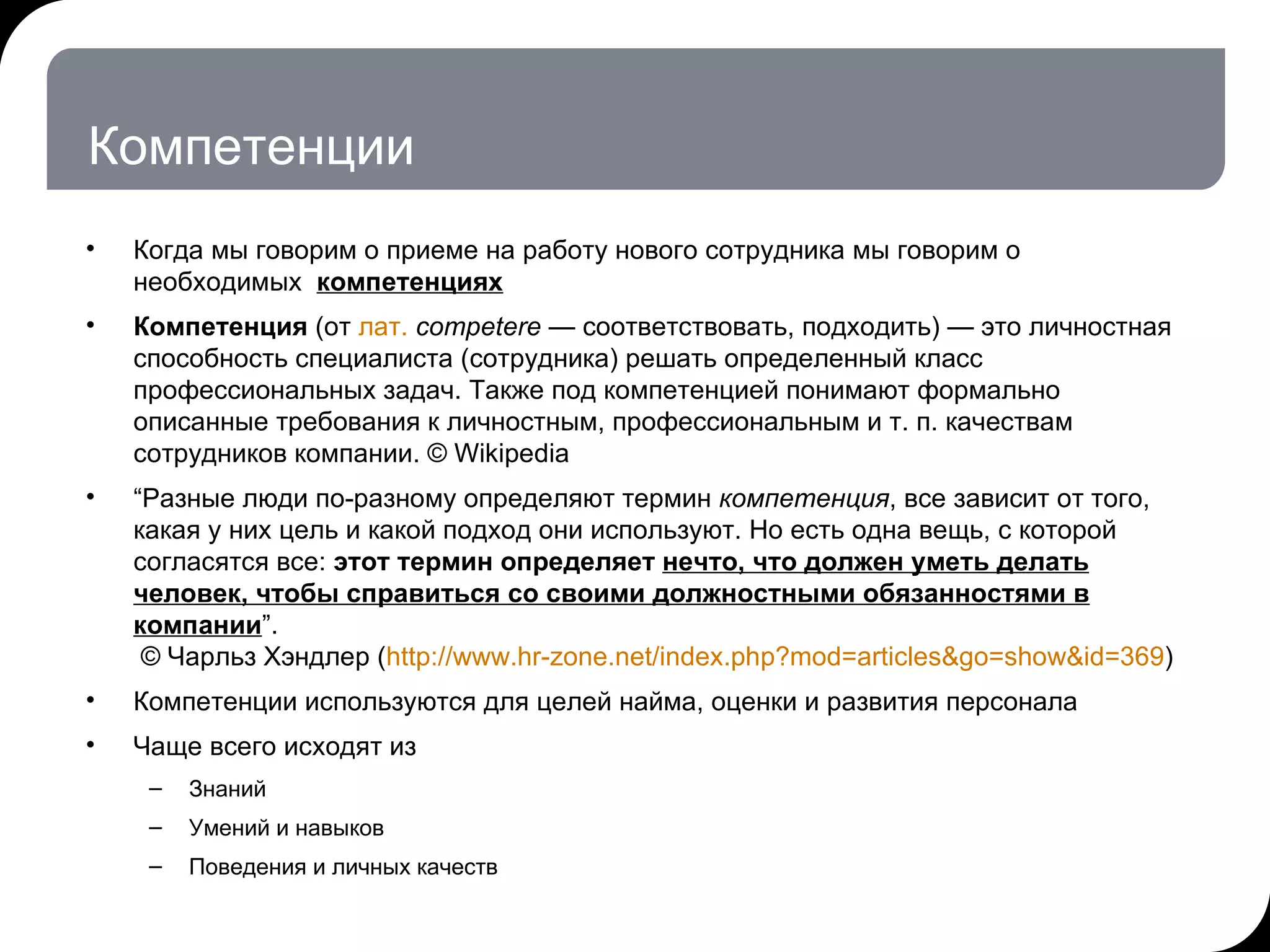 Компетенции Когда мы говорим о приеме на работу нового сотрудника мы говорим о необходимых  компетенциях Компетенция  (от  лат.   competere  — соответствовать, подходить) — это личностная способность специалиста (сотрудника) решать определенный класс профессиональных задач. Также под компетенцией понимают формально описанные требования к личностным, профессиональным и т. п. качествам сотрудников компании.  © Wikipedia “ Разные люди по-разному определяют термин  компетенция , все зависит от того, какая у них цель и какой подход они используют. Но есть одна вещь, с которой согласятся все:  этот термин определяет  нечто, что должен уметь делать человек, чтобы справиться со своими должностными обязанностями в компании ” .   ©  Чарльз Хэндлер ( http://www.hr-zone.net/index.php?mod=articles&go=show&id=369 ) Компетенции используются для целей найма, оценки и развития персонала Чаще всего исходят из  Знаний  Умений и навыков Поведения и личных качеств 17.07.11   20:21 © THK-BP presentation name 