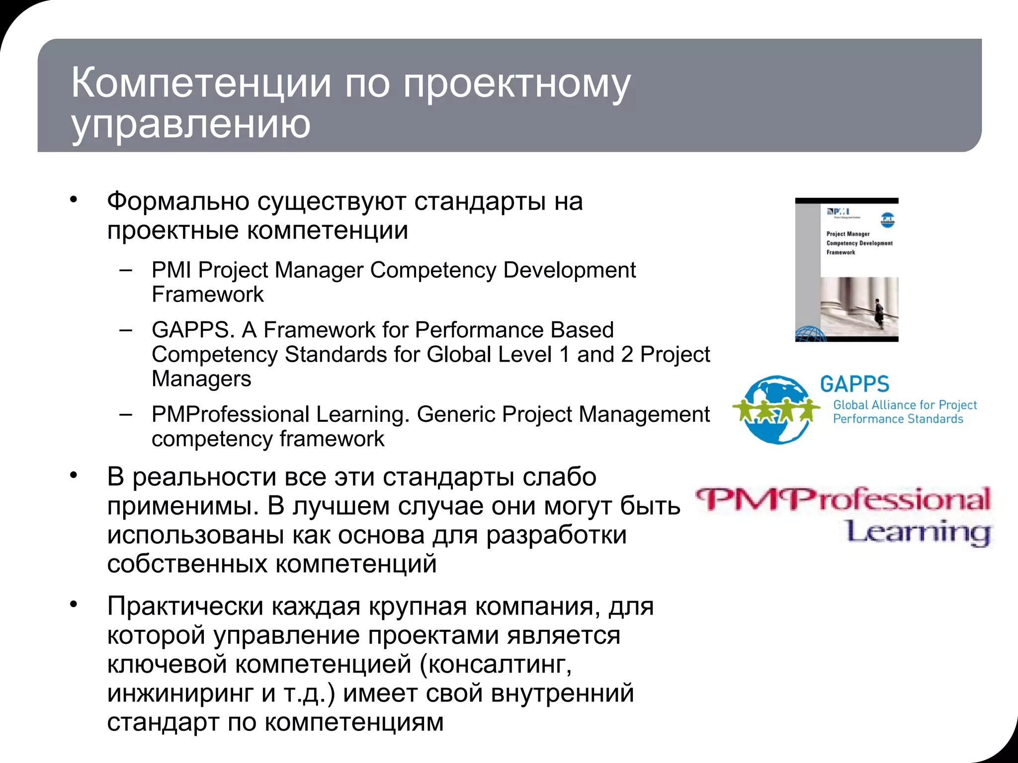 Компетенции по проектному управлению Формально существуют стандарты на проектные компетенции PMI  Project Manager Competency Development Framework GAPPS .  A Framework for Performance Based Competency   Standards for Global Level 1 and 2 Project Managers PMProfessional Learning. Generic Project Management competency framework  В реальности все эти стандарты слабо применимы. В лучшем случае они могут быть использованы как основа для разработки собственных компетенций Практически каждая крупная компания, для которой управление проектами является ключевой компетенцией (консалтинг, инжиниринг и т.д.) имеет свой внутренний стандарт по компетенциям 17.07.11   20:21 © THK-BP presentation name 