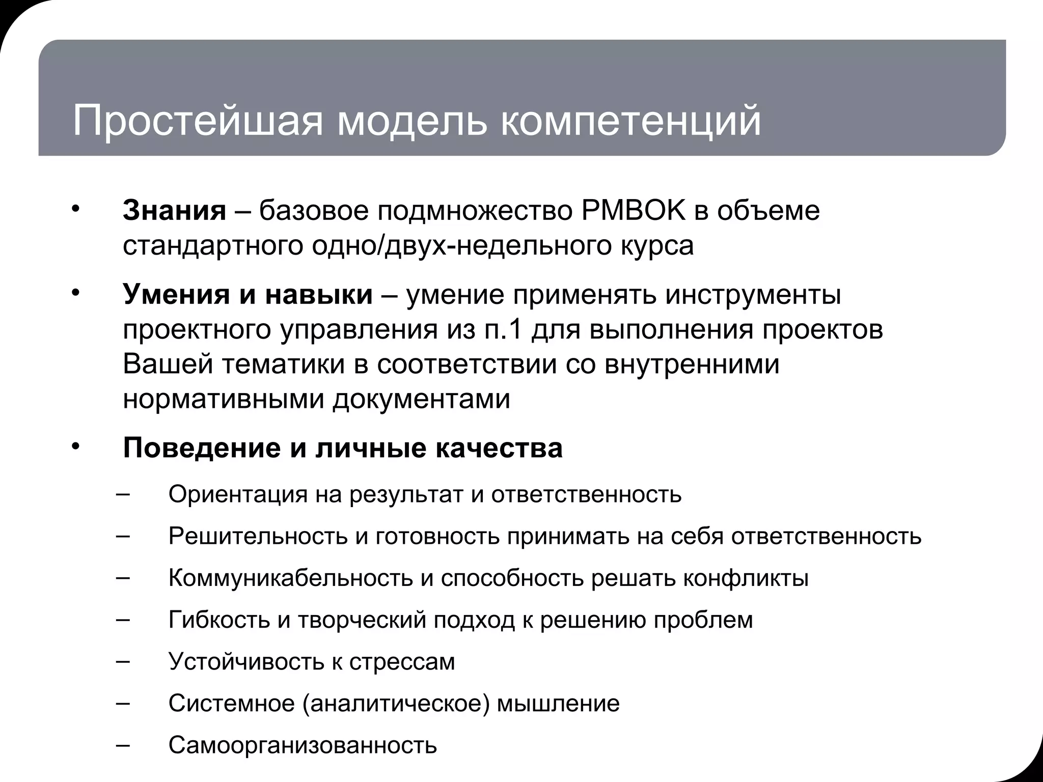 Простейшая модель компетенций Знания  – базовое подмножество  PMBOK  в объеме стандартного одно / двух-недельного курса Умения и навыки  – умение применять инструменты проектного управления из п.1 для выполнения проектов Вашей тематики в соответствии со внутренними нормативными документами  Поведение и личные качества Ориентация на результат и ответственность Решительность и готовность принимать на себя ответственность Коммуникабельность и способность решать конфликты  Гибкость и творческий подход к решению проблем Устойчивость к стрессам Системное (аналитическое) мышление Самоорганизованность  17.07.11   20:21 © THK-BP presentation name 