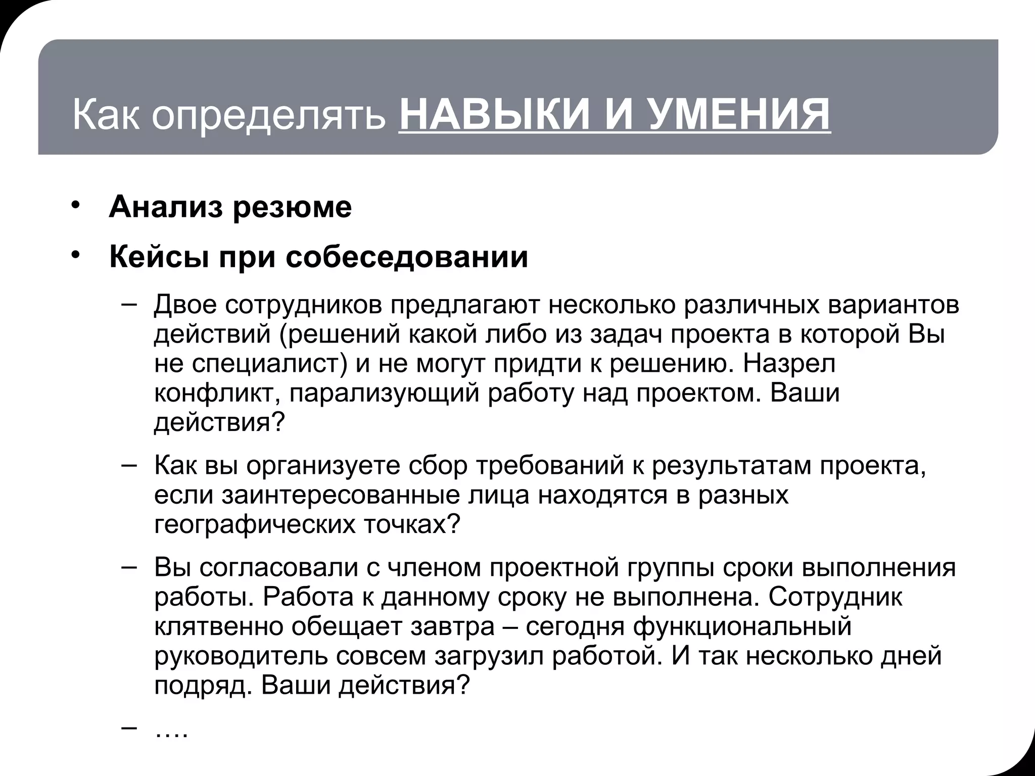 Как определять  НАВЫКИ И УМЕНИЯ Анализ резюме Кейсы при собеседовании Двое сотрудников предлагают несколько различных вариантов действий (решений какой либо из задач проекта в которой Вы не специалист) и не могут придти к решению. Назрел конфликт, парализующий работу над проектом. Ваши действия? Как вы организуете сбор требований к результатам проекта, если заинтересованные лица находятся в разных географических точках? Вы согласовали с членом проектной группы сроки выполнения работы. Работа к данному сроку не выполнена. Сотрудник клятвенно обещает завтра – сегодня функциональный руководитель совсем загрузил работой. И так несколько дней подряд. Ваши действия? … . 17.07.11   20:21 © THK-BP presentation name 