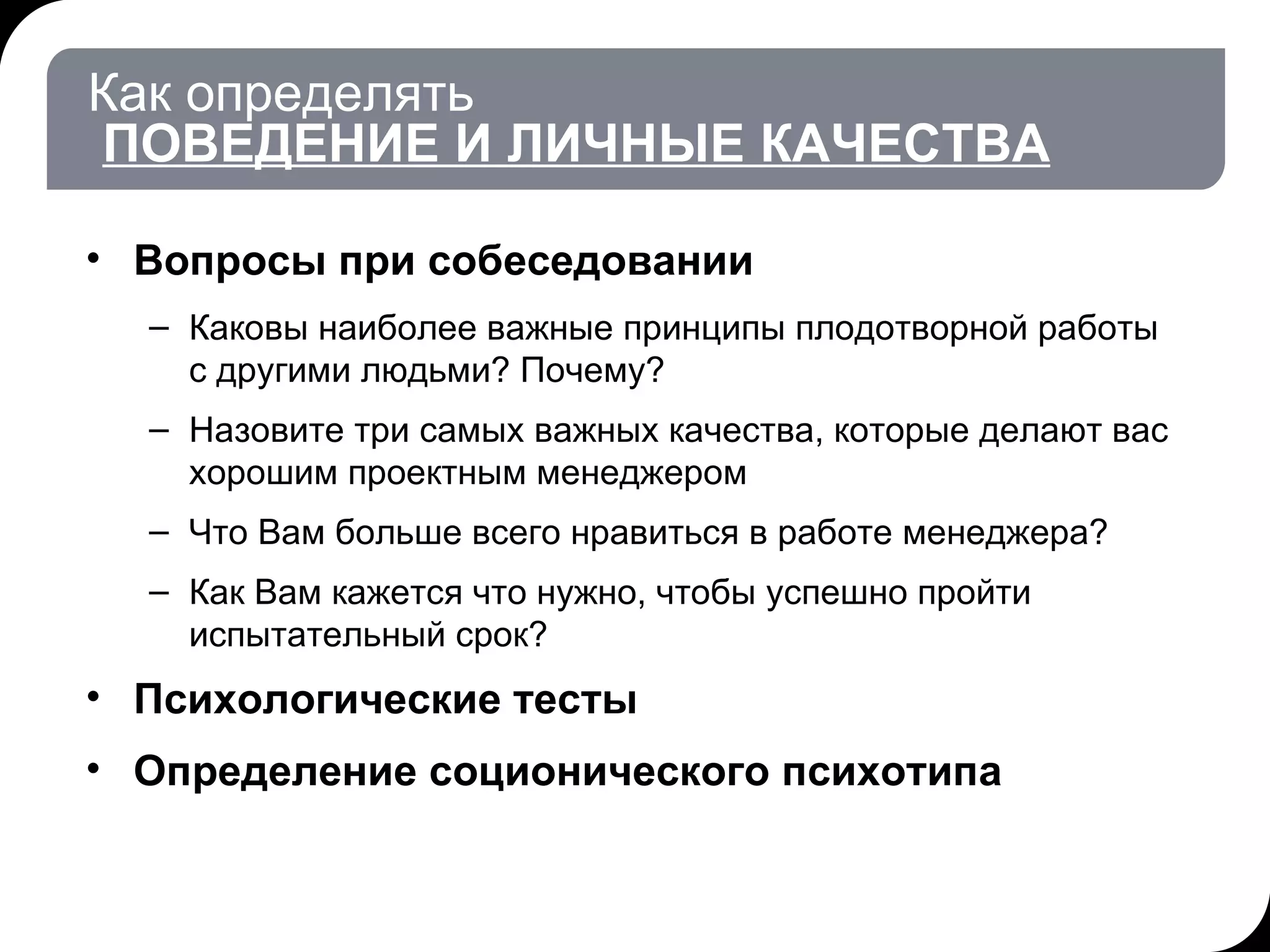 Как определять   ПОВЕДЕНИЕ И ЛИЧНЫЕ КАЧЕСТВА Вопросы при собеседовании Каковы наиболее важные принципы плодотворной работы с другими людьми? Почему?  Назовите три самых важных качества, которые делают вас хорошим проектным менеджером Что Вам больше всего нравиться в работе менеджера? Как Вам кажется что нужно, чтобы успешно пройти испытательный срок? Психологические тесты Определение соционического психотипа 17.07.11   20:21 © THK-BP presentation name 
