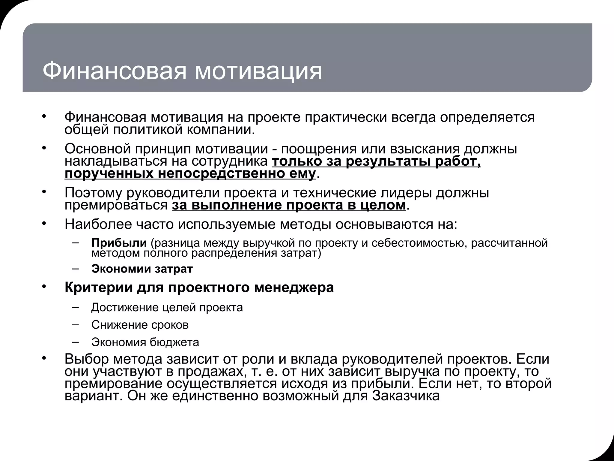 Финансовая мотивация Финансовая мотивация на проекте практически всегда определяется общей политикой компании.  Основной принцип мотивации - поощрения или взыскания должны накладываться на сотрудника  только за результаты работ, порученных непосредственно ему .  Поэтому руководители проекта и технические лидеры должны премироваться  за выполнение проекта в целом . Наиболее часто используемые методы основываются на: Прибыли  (разница между выручкой по проекту и себестоимостью, рассчитанной методом полного распределения затрат)  Экономии затрат Критерии для проектного менеджера Достижение целей проекта Снижение сроков  Экономия бюджета Выбор метода зависит от роли и вклада руководителей проектов. Если они участвуют в продажах, т. е. от них зависит выручка по проекту, то премирование осуществляется исходя из прибыли. Если нет, то второй вариант. Он же единственно возможный для Заказчика  17.07.11   20:21 © THK-BP presentation name 