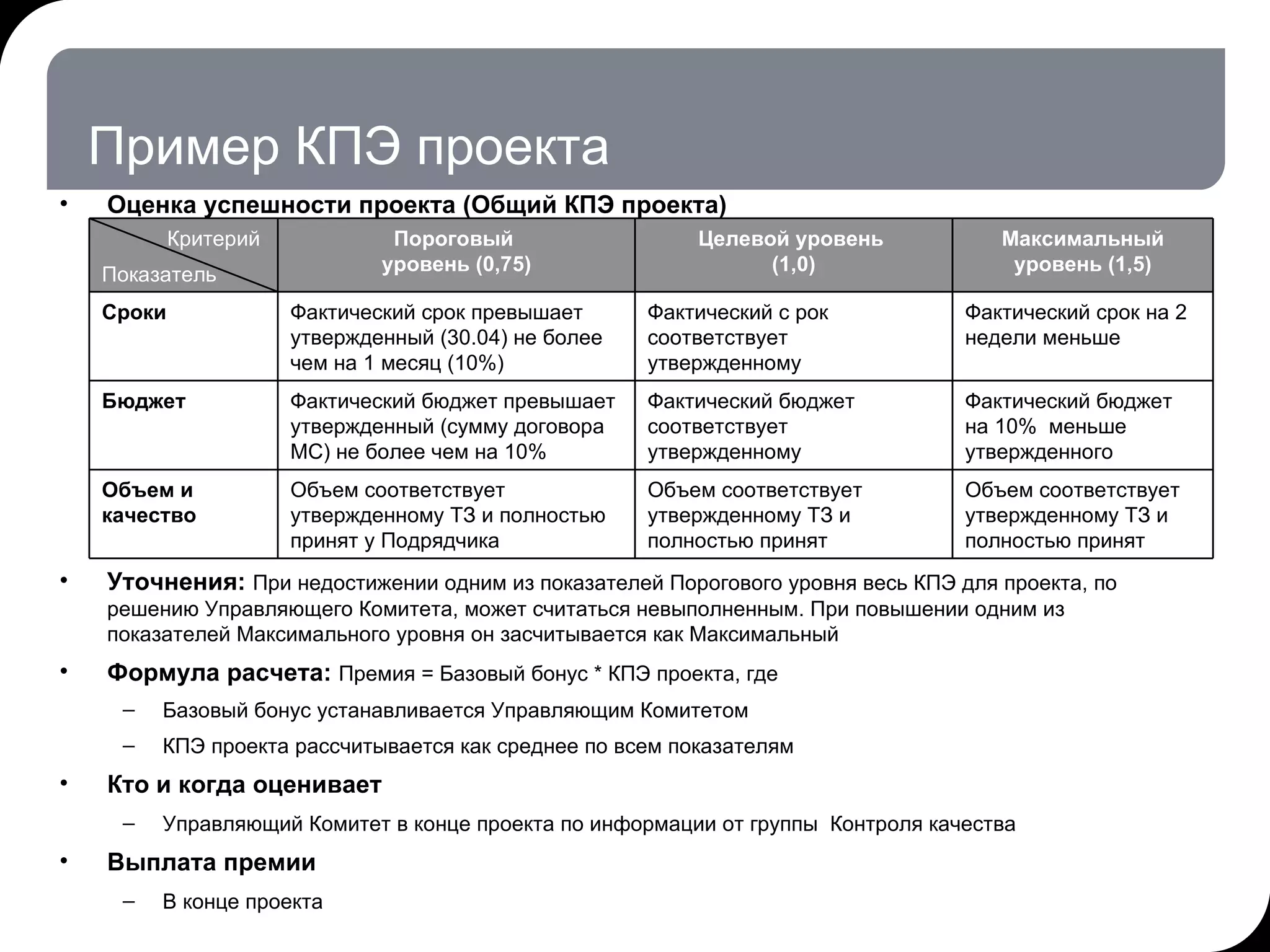 Пример КПЭ проекта Оценка успешности проекта (Общий КПЭ проекта) Уточнения:  При недостижении одним из показателей Порогового уровня весь КПЭ для проекта, по решению Управляющего Комитета, может считаться невыполненным. При повышении одним из показателей Максимального уровня он засчитывается как Максимальный Формула расчета:  Премия = Базовый бонус * КПЭ проекта, где Базовый бонус устанавливается Управляющим Комитетом КПЭ проекта рассчитывается как среднее по всем показателям Кто и когда оценивает Управляющий Комитет в конце проекта по информации от группы  Контроля качества Выплата премии В конце проекта 17.07.11   20:21 © THK-BP presentation name Критерий Показатель Пороговый  уровень (0,75) Целевой уровень  (1,0) Максимальный уровень (1,5) Сроки Фактический срок превышает утвержденный (30.04) не более чем на 1 месяц (10%)  Фактический с рок соответствует утвержденному Фактический срок на 2 недели меньше Бюджет Фактический бюджет превышает утвержденный (сумму договора МС) не более чем на 10% Фактический бюджет соответствует утвержденному Фактический бюджет на 10%  меньше утвержденного Объем и качество Объем соответствует утвержденному ТЗ и полностью принят у Подрядчика Объем соответствует утвержденному ТЗ и полностью принят  Объем соответствует утвержденному ТЗ и полностью принят 
