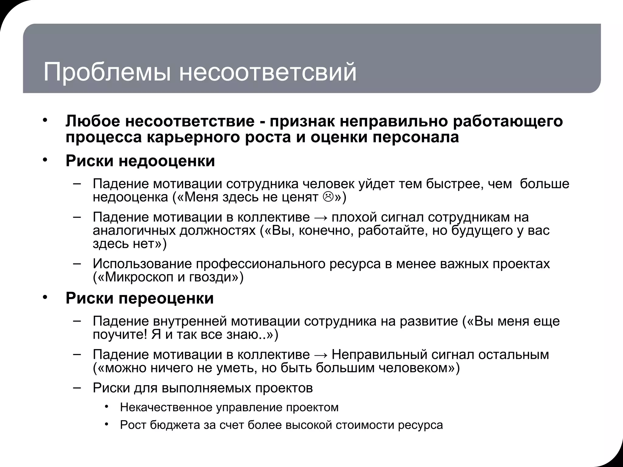 Проблемы несоответсвий Любое несоответствие - признак неправильно работающего процесса карьерного роста и оценки персонала  Риски недооценки Падение мотивации сотрудника человек уйдет тем быстрее, чем  больше недооценка («Меня здесь не ценят   »)  Падение мотивации в коллективе -> плохой сигнал сотрудникам на аналогичных должностях («Вы, конечно, работайте, но будущего у вас здесь нет») Использование профессионального ресурса в менее важных проектах («Микроскоп и гвозди») Риски переоценки Падение внутренней мотивации сотрудника на развитие («Вы меня еще поучите! Я и так все знаю..») Падение мотивации в коллективе -> Неправильный сигнал остальным («можно ничего не уметь, но быть большим человеком») Риски для выполняемых проектов Некачественное управление проектом  Рост бюджета за счет более высокой стоимости ресурса 17.07.11   20:21 © THK-BP presentation name 