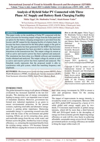International Journal of Trend in Scientific Research and Development (IJTSRD)
Volume 7 Issue 4, July-August 2023 Available Online: www.ijtsrd.com e-ISSN: 2456 – 6470
@ IJTSRD | Unique Paper ID – IJTSRD59689 | Volume – 7 | Issue – 4 | Jul-Aug 2023 Page 404
Analysis of Hybrid Solar PV Connected with Three
Phase AC Supply and Battery Bank Charging Facility
Nikita Tigga1
, Dr. Shailendra Verma2
, Akash Kumar Yadav3
1
M Tech Scholar, EE Department, CCET, CSVTU Bhilai, Chhattisgarh, India
2
Head of Department, EE Department, CCET, CSVTU Bhilai, Chhattisgarh, India
3
M Tech Scholar, EE Department, CCET, CSVTU Bhilai, Chhattisgarh, India
ABSTRACT
This paper works on the modelling of Solar PV connected with the
boost converter for boosting output voltage from the Solar panel and
an option for the battery charging arrangement is provided from the
booster side DC output for the charging facility of a battery bank. An
Inverter has been connected for the three phase supply to the grid or
load. The gate pulse has been generated for the IGBT based inverter
and a filter arrangement has been provided to reduce the harmonic
distortions in the transmission line. The output voltage & current as
well as active and reactive power has been explored and analyzed.
The simulation has been done on a Matlab software and simulation
results obtained and analyzed. The output voltage & current as well
as active and reactive power has been explored and analyzed. The
Simulink results represents that the proposed model is able to
synchronize with grid system, which has matching frequency and
amplitude.
KEYWORDS: Maximum power point tracking system (MPPT), Pulse
Width Modulation (PWM), Insulated gate bipolar transistor (IGBT),
Total harmonic distortion (THD), Solar Panel, Battery Bank
How to cite this paper: Nikita Tigga |
Dr. Shailendra Verma | Akash Kumar
Yadav "Analysis of Hybrid Solar PV
Connected with Three Phase AC Supply
and Battery Bank Charging Facility"
Published in
International
Journal of Trend in
Scientific Research
and Development
(ijtsrd), ISSN:
2456-6470,
Volume-7 | Issue-4,
August 2023, pp.404-413, URL:
www.ijtsrd.com/papers/ijtsrd59689.pdf
Copyright © 2023 by author (s) and
International Journal of Trend in
Scientific Research and Development
Journal. This is an
Open Access article
distributed under the
terms of the Creative Commons
Attribution License (CC BY 4.0)
(http://creativecommons.org/licenses/by/4.0)
INTRODUCTION
The global demand for energy in all spheres of human
civilization has increased manifold in the last few
decades. The alarming rate of energy consumption
leading to energy crisis is an important issue in need
of immediate attention. Moreover, government has
formed new industrial regulations to go green to
ensure environmental protection. In the present
scenario, exploring renewable and alternative energy
sources is gaining prime importance. Harnessing
sustainable energy is a promising research area that
deals with the issues of the environment and global
warming. Efforts are on for extracting clean, green
and renewable energy from the sun, wind, water, and
biomass across the globe. Another key issue is energy
efficiency, i.e. extracting the maximum benefits from
the existing energy sources. UN Secretary General
Ben Ki Moon is urging the investors to at least double
their clean energy investments by 2020 to ensure a
safer and prosperous future for the ensuing
generations [1].
The impact of improvements in energy intensity is
revealed by trends in its components. Between 1990
and 2019, global GDP increased by a factor of 2.5,
while global total energy supply grew by two-
thirds.17 Consistent improvements in global energy
intensity, which fell by more than a third between
1990 and 2019,signal trends in the decoupling of
energy use from economic growth. Improving energy
efficiency at scale will be a key factor in achieving
affordable, sustainable energy access for all. Stronger
government policies on energy efficiency are needed
to bring the target within reach. [2]
IJTSRD59689
 