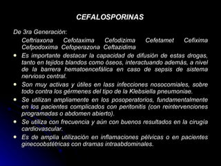 CEFALOSPORINAS   De 3ra Generaciòn : Ceftriaxona Cefotaxima Cefodizima Cefetamet Cefixima Cefpodoxima  Cefoperazona  Ceftazidima Es importante destacar la capacidad de difusión de estas drogas, tanto en tejidos blandos como óseos, interactuando además, a nivel de la barrera hematoencefálica en caso de sepsis de sistema nervioso central.  Son muy activas y útiles en lass infecciones nosocomiales, sobre todo contra los gérmenes del tipo de la Klebsiella pneumoniae.  Se utilizan ampliamente en los posoperatorios, fundamentalmente en los pacientes complicados con peritonitis (con reintervenciones programadas o abdomen abierto).  Se utiliza con frecuencia y aún con buenos resultados en la cirugía cardiovascular.  Es de amplia utilización en inflamaciones pélvicas o en pacientes ginecoobstétricas con dramas intraabdominales.   