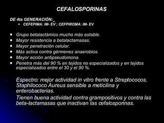 CEFALOSPORINAS   DE 4ta GENERACIÓN:_   CEFEPIMA: IM- EV ; CEFPIROMA: IM- EV   Grupo betalactámico mucho más estable.  Mayor resistencia a betalactamasas.  Mayor penetración celular.  Más activa contra gérmenes anaerobios.  Mayor acción antipseudomona.  Penetra más del 90 % en tejidos no especializados y en tejidos especializados entre el 30 y el 90 %.   Espectro: mejor actividad in vitro frente a Streptococos, Staphilococo Aureus sensible a meticilina y enterobacterias. Tienen buena actividad contra grampositivos y contra las beta-lactamasas que inactivan las cefalosporinas. 