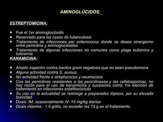 AMINOGLÚCIDOS :_ ESTREPTOMICINA: Fue el 1er aminoglucósido  Reservado para los casos de tuberculosis  Tratamiento de infecciones por enterococos donde se desea sinergismo entre penicilina y aminoglucósidos  Tratamiento de algunas infecciones no comunes como plaga bubónica y tularemia.  KANAMICINA: Amplio espectro contra bacilos gram negativos que no sean pseudomona  Alguna actividad contra S. aureus  No actividad frente a streptococos y neumococo  Con las penicilinas resistentes a las penicilinasas y las cefalosporinas, no hay razón para el uso de kanamicina y sucesores como 1ra elección de tratamiento en infecciones estafilocócicas  Su uso en la actualidad se restringe a preparados tópicos, por su elevada toxicidad.  Dosis: IM, ocasionalmente IV: 15 mg/kg diarios  Dosis máxima : 1.5 g/día, no exceder los 15 g en el tratamiento.   