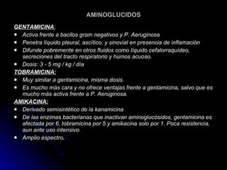 AMINOGLUCIDOS GENTAMICINA : Activa frente a bacilos gram negativos y P. Aeruginosa  Penetra líquido pleural, ascítico, y sinovial en presencia de inflamación  Difunde pobremente en otros fluidos como líquido cefalorraquídeo, secreciones del tracto respiratorio y humos acuoso.  Dosis: 3 - 5 mg / kg / día   TOBRAMICINA: Muy similar a gentamicina, misma dosis.  Es mucho más cara y no ofrece ventajas frente a gentamicina, salvo que es mucho más activa frente a P. Aeruginosa.  AMIKACINA: Derivado semisintético de la kanamicina  De las enzimas bacterianas que inactivan aminoglucósidos, gentamicina es afectada por 6, tobramicina por 5 y amikacina solo por 1. Poca resistencia, aun ante uso intensivo.  Amplio espectro .   