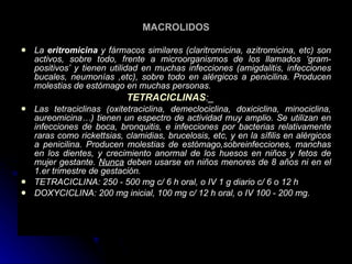 MACROLIDOS La  eritromicina  y fármacos similares (claritromicina, azitromicina, etc) son activos, sobre todo, frente a microorganismos de los llamados ‘gram-positivos’ y tienen utilidad en muchas infecciones (amigdalitis, infecciones bucales, neumonías ,etc), sobre todo en alérgicos a penicilina. Producen molestias de estómago en muchas personas. TETRACICLINAS :_ Las tetraciclinas (oxitetraciclina, demeclociclina, doxiciclina, minociclina, aureomicina…) tienen un espectro de actividad muy amplio. Se utilizan en infecciones de boca, bronquitis, e infecciones por bacterias relativamente raras como rickettsias, clamidias, brucelosis, etc, y en la sífilis en alérgicos a penicilina. Producen molestias de estómago,sobreinfecciones, manchas en los dientes, y crecimiento anormal de los huesos en niños y fetos de mujer gestante.  Nunca  deben usarse en niños menores de 8 años ni en el 1.er trimestre de gestación. TETRACICLINA: 250 - 500 mg c/ 6 h oral, o IV 1 g diario c/ 6 o 12 h  DOXYCICLINA: 200 mg inicial, 100 mg c/ 12 h oral, o IV 100 - 200 mg.   