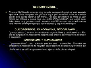 CLORAMFEMICOL :_ Es un antibiótico de espectro muy amplio, pero puede producir una  anemia aplásica  (falta completa de glóbulos rojos por toxicidad sobre la médula ósea), que puede llegar a ser mortal. Por ello, su empleo se limita al uso tópico en colirios y gotas para los oídos (&quot;chemicetina&quot;); así como para infecciones muy graves cuando los otros antibióticos son menos eficaces o más tóxicos, como por ejemplo fiebre tifoidea y algunas meningitis. GLICOPEPTIDOS: VANCOMICINA, TEICOPLANINA :_ &quot;gram-positivos&quot;, incluso los resistentes a penicilinas y cefalosporinas. Por ello se emplean en infecciones hospitalarias graves, sobre todo en alérgicos a penicilina . LINCOMICINA Y CLINDAMICINA   &quot;gram-positivos&quot;, pero además pueden con  anaerobios. También se emplean en infecciones de hospital, sobre todo en alérgicos a penicilina. La clindamicina se utiliza tópicamente en algunas infecciones de piel .   